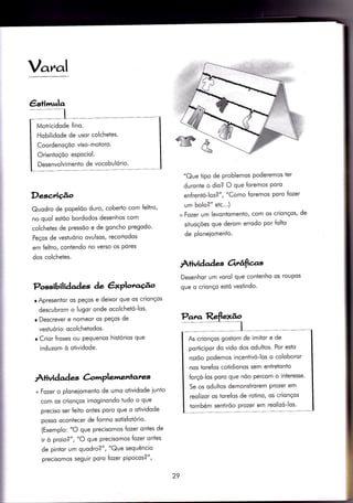 Var^al
Descriçâo
Quodro de popelõo duro, coberlo com feltro,
no quol estõo bordodos desenhos com
colchetes de pressõo e de goncho pregodo'
Peços de vesÌuório ovulsos, recortodos
em {eltro, contendo no verso os pores
dos colchetes.
Possibil iàaàes àe êxPlotaúo
o Apresentor os peços e deixor que os crionços
descubrom o lugor onde ocolcheÌó-los'
r Descrever e nomeor os Peços de
vestuório ocolchetodos.
o Crior froses ou pequenos hisiórios que
induzom ò otividode.
Àrividad es à'lrrplemenlates
+ Fozer o ploneiomento de umo otividode iunto
com os crionços imoginondo tudo o que
preciso ser {eito ontes poro que o otividode
posso ocontecer de {ormo soiisfotório'
(Exemplo: "O que precisomos fozer ontes de
ir ò proio?", "O que precisomos fozer ontes
de pintor um quodro?", "Que sequêncio
precisomos seguir poro {ozer pipocos?",
"Que tipo de problemos poderemos ter
duronie o dlo? O que foremos Poro
enfrentó-los?" , "Como foremos poro fozer
um bolo?" etc.'.)
+ Fozer um levontomenÌo, com os crionços, de
situoções que derom errodo por {olto
de ploneiomento.
Àtividad es 6rr,afìas
Desenhor um vorol que contenho os roupos
que o crionço estó vestindo.
29
Motricidode fino.
Hobllidode de usor colchetes.
Coordenoçõo viso-motoro.
Orientoçõo espociol.
Desenvolvimento de vocobulório'
As crionços gostom de imitor e de
porÌicipor do vido dos odultos. Por esto
rozõo podemos incentivó-los o coloboror
nos torefos cotidionos sem entretonÌo
forçó-los poro que nõo percom o interesse'
Se os odulÌos demonstrorem prozer em
reolizor os torefos de rotino, os crionços
tombém sentirõo prozer em reolizó-los'
 