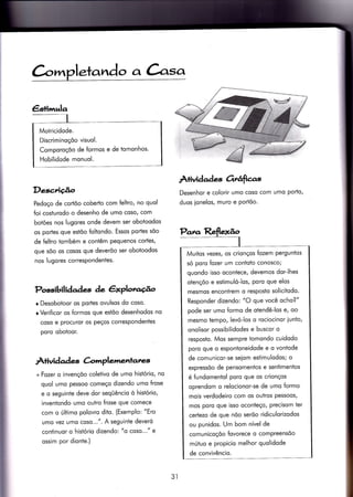 àm letando a àsa
Descrição
Pedoço de cortõo coberto com feltro, no quol
Íoi cosiurodo o desenho de umo coso/ com
botóes nos lugores onde devem ser oboioodos
os portes-que estõo {oltondo. Essos portes sõo
de feltro tombém e coniêm pequenos cortes,
que sõo os cosos que deverõo ser obotoodos
nos lugores correspondentes.
Possibilidades de êxplorccÉo
r Desobotoor os portes ovulsos do coso.
r Verificor os formos que estõo desenhodos no
coso e procuror os peços correspondentes
poro oboÌoor.
À+ividad es àmplemenlales,
+Fozer o invençõo coletivo de umo histório, no
quol umo pessoo começo dizendo umo Írose
e o seguinte deve dor seqÜêncio ò hisiório,
inventondo umo outro frose que comece
com o último polovro dito. (Exemplo: "Ero
umo vez umo coso...". A seguinte deveró
continuor o histório dizendo: "o coso..." e
ossim por dionÌe.)
Àlividade Ortúfta.s
Desenhor e colorir umo coso com umo porto,
duos ionelos, muro e Portõo.
Pana Reflexão
I
Muitos vezes/ os crionços Íozem perguntos
só poro fozer um contoto conosco;
quondo isso ocontece, devemos dor-lhes
otençõo e esiimuló-los, poro que elos
mesmos encontrem o resposto solicitodo.
Responder dizendo: "O que você ocho?"
pode ser umo formo de otendê-los e, oo
mesmo tempo, levó-los o rociocinor iunto,
onolisor possibilidodes e buscor o
resposto. Mos sempre tomondo cuidodo
porq que o espontoneidode e o vontode
de comunicor-se seiom estimulodos; o
expressõo de pensomentos e sentimentos
é fundomentol poro que os crionços
oprendom o relocionor-se de umo formo
mois verdodeiro com os ouïros pessoos,
mos poro que isso oconteço, precisom ter
certezo de que nõo serõo ridiculorizodos
ou punidos. Um bom nível de
comunicoçõo {ovorece o compreensõo
mútuo e propicio melhor quolidode
de convivêncio.
Motricidode.
Discriminoçõo visuol.
Comporoçõo de formos e de tomonhos'
Hobilidode monuol.
3l
 