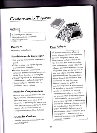 €stimula
DeseÂçâo
Revistos com muitos {iguros'
Para
Concentroçóo do otençóo'
Desenvolvimento de Pensomento'
Discriminoçõo visuol'
Possibil iàaàaç àe êxPloracÉ^o
o Abrir o revisto oleotoriomente e descrever o
que vê.
r Folheor o revisto poro escolher {iguros e
invenior hisÌórios sobre elos'
r EnconÌror figuros com corocterísticos
solicitodos. (Exemplo: {iguro de homem com
óculos, {iguro de mulher com crionço etc')
r Descobrir {iguros que sõo semelhontes o"'
e diierentes de..., explicondo os porquês'
r RecorÌor os {iguros prediletos' color no
coderno ou compor cortozes'
Àtividad es àrrrPlemenlares
+ Arroncor umo pógino que tenho umo boo
{iguro, colocor o pógino em cimo de um
pedoço de isoPor e, com oiudo de um
perfurodor ou de umo ogulho preso o umo
rolho, perfuror o conÌorno do figuro; depois
pegor o {olho e olhó-lo contro o luz'
+ Encopor codernos com folhos ilusirodos'
Àtividad es orrâfìas
Contornor {iguros de revistos usondo umo
coneto hidrogrófico.
Os desenhos dos crionços re{letem o
quonto elos ossimilorom dos experiêncios
sensoriois e cognitivos vividos' pois
boseiom-se no conhecimento que elos
têm do mundo. Esso é umo dos rozóes
pelos quois deve ser evitodo o obuso do
utilizoçõo de modelos estereoiipodos que
elos poderõo possor o imitor oo invés de
{ozer seus próprios desenhos' Repetindo
determinodos {ormos de representoçóo'
estoróo deixondo de crior os suos e de
monifestor o suo visõo dos coisos'
Algumos crionços nõo gostom de
desenhor porque nõo se sentem copozes
de reproduzir os figuros de umo moneiro
correto; nõo oceitom o suo {ormo de
expressõo por consideró-lo imperfeito e
por temer os críticos que poderõo receber'
Codo um desenho como Pode; sendo
umo {ormo de expressõo, os desenhos dos
crionços nõo podem ser critìcodos' e serio
um obsurdo oÌribuir-lhes umo noto' A
onólise do desenho do figuro humono
permite ovolior o esquemo corporol que o
crionço possui. O desenho infontil tem
umo corgo emocionol muito gronde que
preciso ser resPeitodo'
33
 