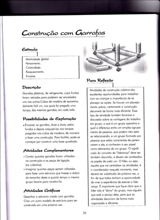 ànsfrução c,crtvr Orarrr
Motricidode globol.
Pensomento.
Criotividode.
Rosqueomento.
Encoixe.
Desc,rição
Gorrofos plósticos, de re{rigeronte, cuios fundos
foram retirodos poro poderem ser encoixodos
uns nos outros.Cubos de modeiro de oproximo-
domente 5x5 cm, nos quois foi pregodo umo
tompo, dos mesmos gorrofos, em codo lodo.
Possibilidades àe, êxploracÉ^o
r Encoixor os gorrofos, duos o duos, pelos
Íundos e depois rosqueó-los nos tompos
pregodos nos cubos de modeiro, de moneiro
o fozer umo construçõo. Poro focilitor, pode-se
começor por construir umo bose quodrodo.
Âtivid ad es àmplemenlanzs
+ Contor quontos gorrofos {orom utilizodos
no construçõo e os peços de ligoçõo
(os cubinhos).
+ lmoginor quontos peços seriom utilizodos
poro fozer umo estruturo que tivesse o dobro
do iomonho desÌo e quonto tempo o mesmo
grupo levorio poro construí-lo.
Àiividades orrâfte.s
Desenhor o estruturo criodo com gorrofos'
Crior um outro modelo de estruturo poro ser
construído em umo próximo vez.
Para Reflexão
I
Atividodes de construçõo coleiivo sõo
excelentes oportunidodes poro trobolhor
com os crionços o importôncio de se
ploneior os oções. Se houver um ploneio-
menio prévio, certomente o construçõo
decorreró de formo mois eficiente. Esse
tipo de otividode iombém fovorece o
discussõo sobre os vontogens do trobolho
em grupo/ o que é um grupo operotivo e
quol o diferenço entre um simples ogrupo-
menÌo de pessoos, que podem nõo estor
se relocionondo, e um grupo formodo por
pessoos que estõo conscientes de perten-
cerem o ele, e conhecem o seu popel
como elementos de um grupo. O signifi-
codo do conceito de "lideronço" deve ser
tombém discutÌdo, e devem ser onolisodos
os popéis de codo um. O líder, ou seio,
oquele que voi centrolizor os otividodes, é
o coordenodor noquele momento, mos
deveró ser substituído do próximo vezt o
fim de que todos tenhom o oportunidode
de viver o experiêncio de exercer o lide-
ronço. É importonte que fique cloro que o
líder nõo é "dono" do grupo, mos olguém
que estó o serviço dele, poro que os
otividodes decorrom de formo mois
orgonizodo e e{icienie.
35
 
