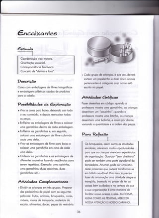 ã,caixantes
Descrição
Coixo com embologens de filmes fotogróficos
e embologens plósticos usodos de produtos
poro o cobelo.
Possibilidades àe êxplotago
r Viror o coixo poro boixo, deixondo coir iodo
o seu conteúdo, e depois reencoixor todos
os peços.
r Enfileiror os embologens de filmes e colocor
umo gorrofinho deniro de codo embologem.
o Enfileiror os gorrofinhos e, em seguido,
colocor umo embologem de {ilme cobrindo
codo umo delos.
r Viror os embologens de filme poro boixo e
colocor umo gorrofinho em cimo de codo
umo delos.
r Ordenor os gorrofinhos e qs embologens de
diferentes moneiros fozendo seqüêncios poro
serem repetidos. (Exemplo: umo coixinho,
umo gorrofinho, duos coixinhos, duos
gorrofinhos etc.)
ÀÌivid ad e-s Crirrrplemenlan=si
+ Dividir os crionços em irês grupos. Preporor
dez pedocinhos de popel com os seguinies
polovros: frutos, onimois, brinquedos, cores,
móveis, meios de tronsporte, moteriois do
escolo, olimentos, doces, peços do vestuório.
+ Codo grupo de crirr4os, ò suo vez, deveró
sorteor um po@inho e dizer cinco nomes
pertencenles ò cotegorio cuio nome estó
escrito no popel-
Àtivüades OúfrFas
Fozerdesenhos em código: quondo o
professoro mosho umo gorrofinho, os crionços
desenhom um'pouzinho'; quondo o
professoro mosÌro umo lqtinho, os crionços
desenhom umo bolinho, e ossim por dionte,
voriondo o quontidode e o ordem dos peços.
Coordenoçõo viso-motoro.
Orientoçõo espociol.
Correspondêncio biu nívoco.
Conceito de "dentro e foro"
Os brinquedos, ossim como os otividodes
escolores, oferecem muitos oportunidodes
poro que os crionços vivenciem experiêncios
de orgonizoçõo. Guordor "bem direitinho"
pode ser tombém umo pode ogrodóvel do
brincodeiro. Arrumor, pode ser umo otivi-
dode prozeroso que poderó tronsformor-se
em hóbito soudóvel- Poro isso, é preciso
fozer do om.rmoçõo umo olividode olegre e
tronqüilo, boseodo no przer de ter os
coisos bem cuidodos e no certezo de que
o suo orgonizoçõo é umo moneiro de
focilitor nosso ocesso o elcs- AS COISAS,
ASSIM COMO AS PESSOAS, MERECEM
NOSSAATENÇAO E NOSSO CARTNHO.
3ó
 