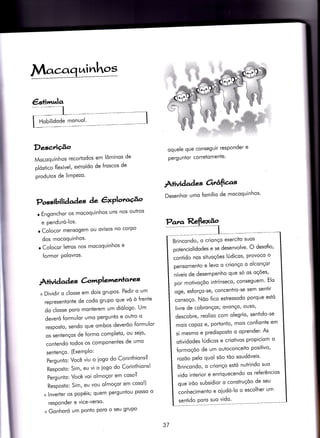 Macaq,aivrhos
€s+ittrula
Desc,riçâo
Mocoquinhos recorÌodos em lôminos de
plóstico flexível, extroído de froscos de
produtos de limPezo'
oquele que conseguir resPonder e
pergu ntor corretomente'
Àtividad es ârâfias
Desenhor umo fomílio de mocoquinhos'
Possibil iàaàaç àe êxPloracÉ^o
r Engonchor os mocoquinhos uns nos outros
e penduró-los.
o Colocor mensogem ou ovisos no corpo
dos mocoquinhos'
r Colocor leÌros nos mocoquinhos e
{ormor polovros'
À+ivid ad es àrrrPlemenrares
+ Dìvidir o closse em dois grupos' Pedir o um
representonte de codo grupo que vó ò {rente
do closse poro monterem um diólogo' Um
deveró {ormulor umo pergunto e outro o
resposto, sendo que ombos deverõo formulor
os sentenços de {ormo completo' ou seio'
contendo todos os componenÌes de umo
sentenço. (ExemPlo:
Pergunio: Você viu o iogo do Corinthions?
Resposto: Sim, eu vi o iogo do Corìnthions!
Pergunto: Você voi olmoçor em coso?
Resposto: Sim, eu vou olmoçor em coso!)
+ lnverter os popéis; quem perguntou posso o
responder e vice-verso'
+ Gonhoró um Ponto Poro o seu gruPo
Brincondo, o crionço exercito suos
potenciolidodes e se desenvolve' O desofio'
conÍido nos situoçóes lÚdicos' provoco o
pensomento e levo o crionço o olconçor
níveis de desempenho que só os oçóes'
por motivoçõo intrínseco/ conseguem' Elo
oge, esforço-se, concentro-se sem sentir
consoço. Nõo {ico estressodo porque estó
livre de cobronços; ovonço/ ouso'
descobre, reolizo com olegrio' sentido-se
mois copoz e, portonto, mois con{ionte em
si mesmo e predisposto o oprender' As
otividodes lÚdìcos e criotivos propiciom o
{ormoçóo de um outoconceito positivo'
rozõo Pelo quol sõo tõo soudóveis'
Brincondo, o crionço estó nutrindo suo
vido inierior e enriquecendo os referêncios
que irõo subsidior o construçõo de seu
conhecimento e oiudó-lo o escolher um
senÌido Poro suo vido'
37
 