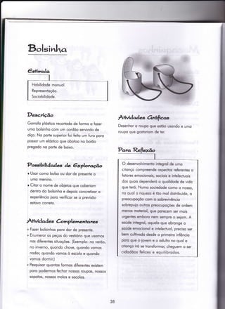 Bolsinha
Descrição
Gorrofo plóstico recorÌodo de formo o fozer
umo bolsinho com um cordõo servindo de
olço. No porle superior foi feito um furo poro
possor um elóstico que obotoo no botõo
pregodo no porle de boixo.
Possibili daàes de êxploraúo
r Usor como bolso ou dor de presente o
umo menino.
r Citor o nome de obietos que coberiom
dentro do bolsinho e depois concretizor o
experiêncio poro verificor se o previsõo
estovo correto.
À+ividqd es C-omplemenlant*,
+ Fozer bolsinhos poro dor de presente.
+ Enumeror os peços do vestiório que usomos
nos diferentes situoções. (Exemplo: no verõo,
no inverno, quondo chove, quondo vomos
nodor, quondo vomos ò escolo e quondo
vomos dormir.)
+ Pesquisor quonios formos diferentes existem
poro podermos fechor nossos roupos/ nossos
sopotos, nossos molos e socolos.
Àtividadas Orrfias,
Desenhor o roupo que estõo usondo e umo
roupo que gostoriom de ter.
Hobilidode monuol.
Representoçõo.
Sociobilidode.
O desenvolvimento integrol de umo
crionço compreende ospectos referentes o
fotores emocionois, sociois e intelectuois
dos quois dependeró o quolidode de vido
que teró. Numo sociedode como o nosso,
no quol o riquezo é too mol disiribuído, o
preocupoçõo com o sobrevivêncio
sobrepuio outros preocupoções de ordem
menos moteriol, que porecem ser mois
urgentres emboro nem sempre o seiom. A
soúde integrol, oquelo que obronge o
soúde emocionol e infelecfuol, preciso ser
bem cuhivodo desde o primeiro infôncio
poro que o iovem e o odulto no quol o
crionço iró se tronsformor, cheguem o ser
cidodõos felizes e equilibrodos.
38
 