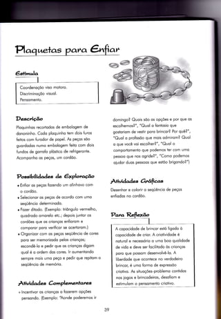 Coordenoçõo viso motoro.
Discriminoçõo visuol.
Pensomenio.
Desc,rição
Ploquinhos recortodos de embologem de
dononinho. Codo ploquinho tem dois furos
feitos com furodor de popel. As peços sõo
guordodos numo embologem feito com dois
{undos de gorrofo plóstico de refrigeronte.
Acomponho os peços, um cordõo.
Possibilidqdes àe êxplotu.{o
r Enfior os peços fozendo um olinhovo com
o cordõo.
o Selecionor os peços de ocordo com umo
seqüêncio deierminodo.
r Fozer ditodo. (Exemplo: triôngulo vermelho,
quodrodo omorelo etc.; depois iuntor os
cordões que os crionços enfiorom e
comporor poro veriÍicor se ocertorom.)
r Orgonizor com os peços seqüêncio de cores
poro ser memorizodo pelos crionços;
escondê-lo e pedir que os crionços digom
quol é o ordem dos cores. lr oumeniondo
sempre mois umo peço e pedir que repitom o
seqüêncio de memório.
À+ividad es C-o'lrrplementatzs
+ lncentivor os crionços o Íozerem opçóes
pensondo. (Exemplo: 'Aonde poderemos ir
domingo? Quois sõo os opções e por que os
escolhemos?", "Quol o fontosio que
gostoriom de vesiir poro brincor? Por qvè?",
"Quol o profissõo que mois odmirom? Quol
o que você voi escolher?", "Quol o
comportomento que podemos ter com umo
pessoo que nos ogride?" , "Como Podemos
oiudor duos pessoos que estõo brigondo?")
Âtividad e-s Orrâfìcas
Desenhor e colorir o seqüêncio de peços
enfiodos no cordõo.
i
I
A copocidode de brincor estó ligodo ò
copocidode de crior. A crioiividode é
noturol e necessório o umo boo quolidode
de vido e deve ser focilitodo òs crionços
poro que possom desenvolvê-lo. A
liberdode que ocontece no verdodeiro
brincor, é umo formo de expressõo
crioiivo. As siiuoções-problemo contidos
nos logos e brincodeiros, desofiom e
estimulom o pensomento criotivo.
39
 