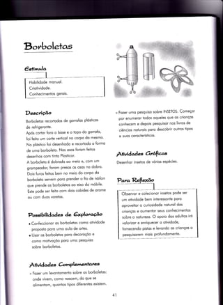 B,c,nboleras
€s+imr^la
Descrição
BorboleÌos recortodos de gorro{os plósiicos
de refrigeronie.
Após cortor foro o bose e o topo do gorrofo,
{oi feito um corte verÌicol no corpo do mesmo'
No plóstico foi desenhodo e recorÌodo o formo
de umo borboleÌo. Nos osos forom feitos
desenhos com tinÌo Plosticor.
A borboleto é dobrodo oo meio e/ com um
grompeodor, forom presos os osos no dobro'
Dois {uros feitos bem no meio do corpo do
borboleto seryem poro prender o fio de nóilon
que prende os borbolelos oo eixo do móbile'
Este pode ser feilo com dois cobides de orome
ou com duos voretos.
Possibilidades àe êxPlot'o^úo
o Con{eccionor os borboletos como otividode
proposfo poro umo oulo de ortes'
r Usor os borboletos poro decoroçóo e
como motivoçóo Poro umo Pesquiso
sobre borboletos.
À+ividad es àmPlemenrares
+ Fozer um levontomento sobre os borboletos:
onde vivemf como noscem/ do que se
olimeniom, quontos Ìipos di{erentes existem'
+ Fozer umo pesquiso sobre INSETOS' Começor
por enumeror iodos oqueles que os crionços
conhecem e depois pesquisor nos livros de
ciêncios noturois poro descobrir ouiros tipos
e suos corocterísticos.
ÀÌividad es Orrâfias
Desenhor insetos de vórios espécies'
Hobilldode monuol.
Criotividode.
ConhecimenÌos gerois.
Observor e colecionor inseïos pode ser
um otividode bem interessonte poro
oproveitor o curiosidode nolurol dos
crionços e oumentor seus conhecimentos
sobre o noturezo. O opoio dos odultos iró
volorizor e enriquecer o otividode,
fornecendo pistos e levondo os crionços o
pesquisorem mois Pro{undomente'
41
 