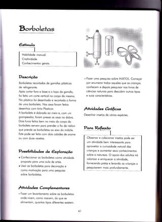 D,c,rboletas
Descrição
Borboletos recortodos de gorrofos plósticos
de refrigeronte.
Após cortor foro o bose e o topo do gorrofo,
foi feito um corte verticol no corpo do mesmo.
No plóstico foi desenhodo e recortodo o formo
de umo borboleto. Nos osos forom feitos
desenhos com tinto Plosiicor.
A borboleto é dobrodo oo meio e, com um
grompeodor, forom presos os osos no dobro.
Dois furos feitos bem no meio do corpo do
borboleto seryem poro prender o fio de nóilon
que prende os borboletos oo eixo do móbile.
Este pode ser feito com dois cobides de orome
ou com duos voretos.
Possibilidqdes de êxplotlo.úo
o ConÍeccionor os borboletos como otividode
proposto poro umo oulo de ortes.
o Usor os borboletos poro decoroçõo e
como motivoçõo poro umo pesquiso
sobre borboletos.
Àtivid ad es C-omplemenlar<*,
+ Fozer um levontomento sobre os borboletos:
onde vivem/ como noscem/ do que se
olimentom, quontos tipos diferentes existem.
+ Fozer umo pesquiso sobre INSEïOS. Começor
por enumeror todos oqueles que os crionços
conhecem e depois pesquisor nos livros de
ciêncios noturois poro descobrir outros tipos
e suos corocterísticos.
À+ividad es 6rrâfie,s
Desenhor insetos de vórios espécies.
Hobilidode monuol.
Criotividode.
Conhecimentos gerois.
Observor e colecionor insetos pode ser
um otividode bem interessonte poro
oproveitor o curiosidode noturol dos
crionços e oumentor seus conhecimentos
sobre o noturezo. O opoio dos odultos iró
volorizor e enriquecer o otividode,
fornecendo pistos e levondo os crionços o
pesquisorem mois profundomente.
41
 