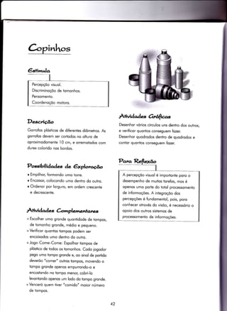 C-opinhos
DeseÃção
Gorrofos plósÌicos de diferentes diômetros. As
gorro{os devem ser cortodos no olturo de
oproximodomenle 10 cm, e orremotodos com
durex colorido nos bordos.
Possibilidades de êxplotv.cË.o
I Empilhor, formondo umo torre.
o Encoixor, colocondo umo denlro do outro.
r Ordenor por lorguro, em ordem crescente
e decrescente.
r+ividad * Gmplenentarres
+ Escolher umo gronde quontidode de tompos,
de iomonho gronde, médio e pequeno.
+ Verificor quontos tompos podem ser
encoixodos umo dentro do outro.
+ Jogo Come-Come: Espolhor tompos de
plóstico de todos os tomonhos. Codo iogodor
pego umo tompo gronde e, oo sinol de portido
deverõo "comer" outros tompos, movendo o
tompo gronde openos empurrondo-o e
encostondo no tompo menoç cobri-lo
levontondo openos um lodo do tompo gronde.
+ Venceró quem tiver "comido" moior número
de tompos.
Àtividqdes drrÚfrcas
Desenhor vórios círculos uns dentro dos outros,
e verificor quontos conseguem fozer.
Desenhor quodrodos dentro de quodrodos e
contor quontos conseguem fozer.
Percepçõo visuol.
Discriminoçõo de tomonhos.
Pensomento.
Coordenoçõo motoro.
A percepçõo visuol é importonte poro o
desempenho de muitos torefos, mos é
openos umo porte do totol processomento
de informoções. A integroçõo dos
percepções é fundomentol, pois, poro
conhecer otrovés do visõo, é necessório o
opoio dos outros sistemos de
processomento de informoções.
42
 