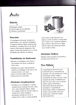 €slimula
Percepçõo ouditivo.
Discriminoçõo de sons diferentes.
Atençõo e concenïroçõo.
Á.ndio
Descriúo
1O embologens de fermenÌo, forrodos com
popel-fontosio, e em codo duos embologens
os seguintes moteriois: {eiiões, sementes secos
de obóboro, um pedoço de 3 cm de cobo de
vossouro/ três tompos de refrigeronte e três
pregos. A iompo esió revestido com um círculo
de popelõo poro dificultor suo oberturo.
Possibilidades àe êxplotu.úo
r Bolonçor os embologens, procurondo os
que produzem sons iguois, e ogrupó-los
duos o duos.
r Utilizoçõo como iogo: codo porticiponte
escolhe umo embologem e tem duos ou três
chonces de ochor o som iguol.
r Coso o encontre, recebe umo ficho.
r Gonho quem tiver mois fichos.
À+ividad es àrrrplemenlanzs
+ Providencior com ontecedêncìo o moteriol
necessório poro o produçõo de vórios ruídos,
como: opito, borbeodor elétrico, relógio,
sino, roquetes e bolos etc. Duronte o iogo, os
crionços têm os olhos vendodos e
permonecem sentodos em círculo. A
pro{essoro foz o ruído e o crionço escolhido
poro começor o iogo descreve o que
originou o ruído; se ocertor, o crionço pode
tiror o vendo e, com o oiudo do proÍessoro,
fozer o próximo ruído poro que o colego
odivinhe. Quem nõo ocertor, permonece
com o vendo nos olhos.
À+ividades orÉfias
Desenhor coisos que {ozem muito borulho e
que fozem pouco borulho etc.
A copocidode de discriminor sons é
fundomeniol poro o compreensõo do
linguogem e do comunicoçõo orol. A folto
de percepçõo ouditivo impede o
compreensõo de ordens e provoco o folso
impressõo de surdez. A hobilidode poro
discriminor sons, ossim como o memório
oudiiivo, pode ser estimulodo e
desenvolvido otrovés de exercícios e
brincodeiros. A copocidode de
discriminoçõo ouditivo é indispensóvel,
tombém, poro se poder usu{ruir dos
prozeres que o sentido do oudiçõo
pode proporcionor.
47
 