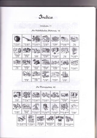 J"dice
lntroduçõo, ì i
Às Habilidades JVlohoras, 1J
As PercepÇõeq 43
Bolo de pono,
p. 7
R*
%úü:vu
Ponle esireilo
p.ì8
Boliche de loios
p. 19
Coslurondo
p.2o
ïecelooem
p.2
conto;e15 en{i
Mqsso ooro
modeÌor
p- L4
Dominó de
reÌolhos
p.25
Aroolos
pi 26
Números e lelros
recortodos
p.27
Posso bolinho
p. 30
Complelondo o
coso
p. 3l
ww#@*iie
Prendedores
coloridos
p. 32
Conlornondo
fiqu ros
pi 33
Modelos ooro
colioroÍio
p."34
Construçó_o com
oorrolos-p.35 EncoixonÌes
p. 3ó
Mocoo u inhos
p.3/
Bolsin ho
p. 38
Ploquelçrs poro
entior
p. 39
Voi coindo
P. 40
*3 r*
.SÉs@,
*,{l}! q6*.
ê Á f * €
Borbolelos
p.4l
Quenie ou frio?
p. 48
Socolo-surpreso
p. 49'
Cheiro-cheiro
p. 50
ffi-Quoloé gpeso?
Bouzìnho dos
suroresos
p. 52
ffi:;,s,ry,,,
Coixo de ÌoÌeio
p. 53
dff'P-
ffiffi',*;*-*d
Quol você
oeoou?
'pi55 CesÌo de oosléis
p. 57
Encoixe Ìodos
p. 58
Jooo dos silhuetos
- p.ól
Lolo de Íiouros
p. óz
Dominó dos
oersonooens
' p.ó3
WBingo de {ormos
oeomélricos
- p.64
Asos de
borboleto.
p. ó5
Conelos coloridos
p.óó
 