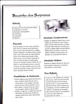 Bo zinho dc,s 5^
Descrição
Coixo de sopoïo com dois cortes no porte do
frenÌe, olé2 cm ontes do quino loterol poro
fozer umo obo, dobrondo poro foro o pedoço
cortodo e deixondo umo oberturo poro o crionço
en{ior o mõo. Dois contos, do mesmo lodo do
tompo, forom obertos poro prender o beiro
solto no coixo, como se fosse o tompo de um
boú. A coixo foi {orrodo com iecido (popel
contocto ou colorido). O {echo foi feito com um
botõo no meio do bordo do coixo e umo olço
no tompo, no mesmo direçóo, com um nó nos
pontos poro prender ò tompo' Dentro do coixo
forom colocodos obietos voriodos'
Possibilidades àe êxPloraúo
r Colocor olgumos peços dentro do bouzinho e
obrir o ionelinho loterol do coixo poro o
crionço enfior o mõo, opolpor o que estó
dentro do coixo e tentor odivinhor o que é'
r Abrir, depois, o tompo do boÚ poro que o
crionço pegue o obieto e veio se ocertou'
r Colocor, o codo dio, um obieto novo poro ser
identiÍicodo. Periodicomente, podem ser
repetidos obietos poro serem reconhecidos
pelo crionço.
Àriìridad e C-onPlarre,nlares
+ Espolhor I0 pequenos obietos sobre o meso
e pedir que os crionços os veiom; depois,
devem viror de costos enquonto um obieto
é relirodo. Pedir entõo que, olhondo ouÌro
vez pom os obietos, digom quol estó {oltondo'
Posteriormente, oumentor o nÚmero de
obietos e dessÍior os crionços poro que
exercitem suo copocidode de observor'
Àliüdades Ortâfias
Desenhor os obietos reiirodos do "Bouzinho
dos Surpresos' e descrever os ombienies
onde podem ser encontrodos'
€s+imrela
Desenvolvimento do pensomento lógico-
imoginotivo e memório.
Percepçõo estereognóstico.
Vocobulório.
lmoginoçõo.
Memório.
O toto é um dos sentidos mois utilizodos
pelo crionço/ mesmo que elo nõo tenho
consciêncio desse iipo de percepçõo'
Atrovés do toto, o crionço experimenio
diferentes texturos, pesos/ temperoturos,
consistêncios, volumes e resistêncios de
moteriois. A integroçõo do percepçõo
tótil ò memório visuol é umo experiêncio
muito rico e estimulodoro do
pensomento do crionço'
52
 