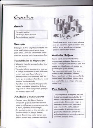 Ctrt.,calhot
€stimrela
Percepçõo ouditivo.
Estruturoçõo tempo-espociol.
Concentroçõo do otençõo.
Desc,riúo
Embologens de filme fotogrófico emendodos com
durex, popel conÌocto ou colo, e umo tiro de
popel colodo. Dentro dos lotinhos forom coloco-
dos grõos, sementes, pedrinhos, pregos ou clipes.
Possibilidades de êrploraúo
r Bolonçor o chocolho ocomponhondo o ritmo
de umo músico.
o Pronuncior polovros pousodomente poro que
os crionços ocomponhem o ritmo produzindo
um som poro codo sílobo. Solienior o
ocentuoçõo tônico dos polovros e pedir oos
olunos que o reproduzom {ozendo umo pouso
moior no sílobo ocentuodo.
r Reproduzir com o chocolho ritmos propostos,
ou seio, umo pessoo bote polmos de formo
irregulor e os outros ocomponhom. (Exemplo:
po...popopo...popo...po.)
À+ividad ç àmplemenl'anzs
+ Pesquisor o som dos obietos. Dividir os
crionços em grupos que deverõo descobrir
vórios sons diferentes no ombienie onde estõo
e, depois, opresentó-los oos colegos.
+ Em seus lugores, com os olhos fechodos e em
obsoluto silêncio, os crionços deverõo,
duronte dois minutos, prestor oiençõo poro
verificor quontos sons conseguem identificor.
Possodo esse hrryo, ffio o reloto sobre os
sons que escubun Repelir o exercício poro
verificor se, lu se$rtdo r€2, conseguem
perceber nrobr nírmo de sons.
ÀlMdades eüfrrc
Riscor o popd, o@Ínpút[tondo ritmos
proposlos peh pÍ*ssoÍu- {bremplo: um
trocinho v.eÍliÍnl pu odo bstido; V poro duos
bolidos; um lriiiq5ilo puo firês botidos; um
quodrodo poro rycdlrc bofidos.)
Fozer koçm, @Ítpontnndo ritmo lento e
oceleror o riilnrp pco serfir o diferenço.
Riscor o popd qrn uÍn hp-s, ocomponhondo
botidos leues e bddos fiorbs, fozendo troços
leves poru bofidos leres e lroços fortes poro
botidos ÍoÍbs"
Owir, @firpreeÍtder e inbrpretor estruturos
rítmiaos, cÍxrÍt *qúCncim de botidos de
polmos, é lrrn rcspofu que envolve ritmo-
pousoJuroçÉo- Ede rercício integro o
pensonrenb oudilivo anmo pensomento
poÍu o ÍnryiÍn€nb- A dificuldode em
imitor moddc de estrufuros rítmicos,
gerolrnante, indh que o crionço estó
tendo difoildsde Gxn o coordenoçõo dos
chomodc -Giffi do corpo'.
54
 