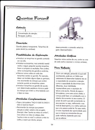 Q^crntas Fc,ra,rr?
Descrição
Gorrofo plóstico tronsporente. Tompinhos de
posto dentol (ou similores).
r lntroduzir os tompinhos no gorrofo contondo
em voz olto.
r lntroduzir os tompinhos, mos contondo mentol-
mente; o seguiç perguntor quonlos tompinhos
forom e comporor os resultodos. Poro conÍerir,
retiror os iompinhos do gorrofo e contó-los.
r Misiuror outros ruídos oo ruído dos
tompinhos coindo no gorro{o. Por exemplo,
deixor coir ïombém olguns clipes ou grompos,
mos recomendor òs crionços que contem
somente quondo os tompinhos coírem.
r lntroduzir tompinhos no gorrofo de ocordo
com determinodo seqüêncio rítmìco e pedir
òs crionços que imitem o ritmo botendo com
o lópis no meso.
À+ividqd es C-omplemenlanes
+ Fozer o brincodeiro "FAÇA O QUE EU DIGO E
NÃO O QUE EU FAÇO".
+ Recomendor òs crionços que prestem
otençõo ò ordem verbol e nõo oo gesto.
(Exemplo: dizer "ponho os mõos no ombro",
mos colocor os mõos no cobeço; dizer
"ponho o mõo no noriz" e colocor o mõo no
orelho, e ossim por dionte, sempre
&
t#
Possibili àaàes de êxplotlo.4o À+ividades Grê{ias
desencontrondo o comondo verbol do
gesto desempenhodo.)
Desenhor vórios cochos de uvo, contor os uvos
de codo cocho e escrever o número emboixo.
5ó
Para Reflexão
I
Ouvir com olençõo. pensondo no que estó
ocontecendo, pode ser um hóbito que
certomente iró desenvolver bostonte nõo só
o copocidode de conceniror o otençõo
como o copocidode de discrìminor sons
diferentes, duos hobilidodes
imprescindíveis poro o oquisiçõo do
leiiuro e do escrito. Atrovés de iogos e
brincodeiros, como eslo ocimo ciÌodo, o
crionço pode íozer um outodesofio com o
obietivo de oumentor os seus ocer-tos. O
prozer de sentir que estó oumentondo os
seus escores, ou seio, melhorondo o seu
nível de desempenho, é o melhor estímulo
que umo pessoo pode ter. Por esso rozõo,
é muito importonie dor oportunidode poro
que o crionço se conscientize de que
pode melhoror, bosiondo poro isso
que se esforce.
 