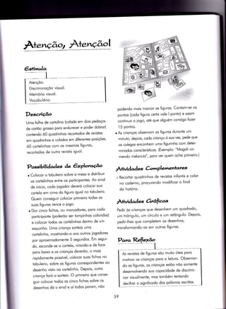 Àte.nçãot À+e.nç$
Descrição
Umo folho de cortolino (colodo em dois pedoços
de cqdõo grosso poro endurecer e poder dobror)
contendo ó0 quodrinhos recorlodos de revistos
em quodrinhos e colodos em diferentes posições'
ó0 cortelinhos com os mesmos figuros,
recoriodos de ouÌro revisio iguol'
r Colocor o tobuleiro sobre o meso e distribuir
os cortelinhos entre os porticipontes' Ao sinol
de início, codo iogodor deveró colocor suo
cortelo em cimo do figuro iguol no tobuleiro'
Quem conseguir colocor primeiro todos os
suos figuros vence o iogo.
o Dor cinco {ichos, ou morcodores, poro codo
porÌiciponte (poderõo ser Íompinhos coloridos)
e colocor todos os cortelinhos dentro de um
soquinho. Umo crionço sorteio umo
corÌelinho, mostrondo-o oos outros iogodores
por oproximodomenie 5 segundos' Em segui-
do, esconde-se o corÌelo, virondo-o de Íoce
poro boixo e os crionços deverõo, o mois
ropidomente possível, colocor suos fichos no
ïobuleiro, sobre os figuros correspondentes oo
desenho visto no cortelinho. Depois, outro
crionço foró o sorteio. O primeiro que conse-
guir colocor todos os cinco fichos sobre os
desenhos dó o sinol e oí ìodos porom, nõo
Possibil iàaàes de êxPlou@o
ÀÌividad es àvnPle',l.enrares,
podendo mois morcor os figuros' Contom-se os
ponios (codo figuro certo vole I ponto) e ossim
continuo o iogo, oÌé que olguém consigo fozer
'ì5 pontos.
r As crionços observom os figuros duronÌe um
minuto; depois, codo crionço ò suo vez, pede que
os colegos enconÌrem umo íigurinho com deter-
minodos corocterísticos. (Exemplo: "Mogoli co-
mendo meloncio", poro ver quem ocho primeiro')
+ Recortor quodrinhos de revistos infontis e color
no coderno, procurondo modiÍicor o {inol
do histório.
À+ividad e-s otrâfias
Pedir òs crionços que desenhem um quodrodo'
um triôngulo, um círculo e um retôngulo' Depois'
pedir-lhes que completem os desenhos,
tronsformondo-os em outros {iguros'
59
€stinnula
AtençÕo.
Discriminoçóo visuol.
Memório visuol.
Vocobulório.
As revislos de figuros sõo muiÌo úteis poro
moÌivor os crionços poro o leituro' Observon-
do os figuros, os crionços estõo nõo somente
desenvolvendo suo copocidode de discrimi-
nor visuolmente, mos tombém tentondo
decifror o significodo dos polovros escriÌos'
 