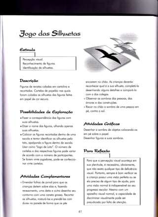 Jogo das Silh,netas
Desc.riúo
Figuros de revistos colodos em cortolino e
recortodos. Cortelos de popelõo nos quois
forom colodos os silhuetos dos figuros feitos
em popel de cor escuro.
Possibili àad*s de êxplorago
r Fozer o correspondêncio dos figuros com
suos silhuetos.
r Dizer o nome dos figuros, olhondo openos
suos silhuetos.
r Colocor os figuros recorJodos dentro de umo
socolo e tentor identificor os silhuetos pelo
toto, opolpondo o figuro dentro do socolo.
Usor como "Jogo de LoÌo". O número de
cortelos e dos respectivos figuros pode vorior
de ocordo com o número de poriiciponies.
Se forem vinÌe iogodores, pode-se con{eccio-
nor vinte cortelos.
Atividad es Crimplementates
+ Emendor folhos de iornol poro que os
crionços deitem sobre elos e, fozendo
revezomento/ umo deito e outro desenho seu
contorno com umo coneto grosso. Recortor
os silhuetos, misturó-los e prendê-los com
durex no porede de formo que os pés
encostem no chõo. As crionços deverõo
reconhecer quol é o suo silhueto, completó-lo
desenhondo olguns detolhes e comporó-lo
com o dos colegos.
+ Observor os sombros dos pessoos, dos
órvores e dos construções.
+ Riscor no chõo o sombro de umo pessoo em
pé, coniro o sol.
ÀÌividade-s Orrâfìcrls
Desenhor o sombro de obletos colocondo-os
em pé sobre o popel.
Desenhor figuros e suos sombros.
Poro que o percepçõo visuol oconteço em
suo plenitude, é necessório, obviomente,
que nõo existo quolquer tipo de deficiêncio
visuol. Portonto, sempre é bom verificor se
o crionço possui umo visõo perfeito ou se
elo preciso de olgum tipo de oiudo, pois
umo visõo normol é indispensóvel oo seu
progresso escolor. Mesmo com um
oporelho visuol normol, o copocidode de
discriminor visuolmente pode ser
preiudicodo por folto de otençõo.
ól
 