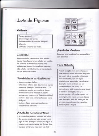 l-,o+o d.Figuras
Descrição
Figuros voriodos, retirodos de duos revistos
iguois. Essos figuros {orom colodos em corÌelos
de cortolino de tomonho suficiente poro
colocor seis figuros. Em cortelinhos menores,
sõo colodos individuolmente, os figuros iguois
òs que eslõo nos cortelos.
Possibili àaàaç àe êxplorcúo
o Jogor como iogo de loto.
o Estobelecer critérios poro descrever os iiguros
sorteodos. (Exemplo: "Poro que serve...", o
pessoo que sorteio, sem mostror o {iguro,
deveró dizer quol o utilidode do obieto
representodo e os crionços deverõo odivinhor.)
r Sorteor e dizer só o primeiro sílobo do nome
do figuro.
r Sorteor o figuro e dor openos olgumos
corocterísticos sobre elo.
Àtividad es àmplemenlates
+As corlelinhos poderõo, tombém, ser utilizo-
dos sem os cortelos, ou seio, sem ser como
jogo de loio. (Exemplo: sorÌeor umo figuro e
invenÌor umo mentiro sobre elo. Sorteor duos
figuros e formor umo frose com elo etc.)
Àlividades Orrárfias
Desenhor umo cortelo de loto e preenchê-lo
com desenhos.
Percepçõo visuol.
Discriminoçõo de íiguros.
Estobelecimento do conceito de iguol/
diferente.
Definiçoo funcionol do obieto.
FEI
@Htçr*I
ttu#t
I a;tr! |
"Desde os oçóes mois elementores em
nível sensório-motor (tois como empurror
ou puxor) oté os operoçóes intelectuois
mois sofisticodos, que sõo oções
inieriorizodos, executodos mentolmente.
(Exemplo: reunir, ordenor, pôr em
correspondêncio um o um). O
conhecimento estó constonlemente ligodo
o oçóes ou operoções, isto é, o
tronsformoções... O conhecimento, no
suo origem, nõo nosce nem dos obietos
nem do suieito, mos dos interoções em
princípio inextricóveis enire o suieito e
esses objetos." (Pioget)
62
 