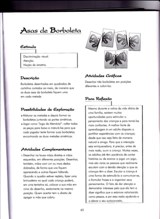 Âsas de Bo,'boleta
Descriúo
Borboletos desenhodos em quodrodos de
cortolino cortodos oo meio, de moneiro que
os duos osos do borboleto fiquem umo
em codo metode.
Possibilidades de êxplotzcÉ^o
e Misturor os metodes e depois formor os
borboletos iuntondo os porles simétricos.
o Jogor como "Jogo do Memório": voltor todos
os peços poro boixo e misÌuró-los poro que
codo iogodor tente {ormor suos borboletos
encontrondo os duos metodes simétricos.
.ll-+ividad es àmplementates
+ Desenhor no louso mõos direitos e mõos
esquerdos, em diferentes posições. Desenhor,
tombém, mõos com um ou mois dedos
dobrodos, de formo que uns fiquem
oporecendo e outros fiquem foltondo.
Quondo o quodro estiver repleto, fozer umo
brincodeiro no quol codo crionço poderó,
em umo tentotivo só, colocor o suo mõo em
cimo do desenho, exotomenie no mesmo
posiçõo. Quem ocertor tem o direito de
opogor o mõo que cobriu.
ÀÌividades 6rrâfie.s
Desenhor três borboletos em posições
diferentes e colori-los.
Discriminoçõo visuol.
Atençõo.
Noçõo de simetrio.
Para Reflexão
I
Mesmo duronte o rotino do vido diório de
umo fomílio, existem muitos
oportunidodes poro estimulor o
pensomento dos crionços e poro tornó-los
mois confiontes. A melhor fonte de
oprendizogem é um odulto disposto o
portilhor experiêncios com os crionços;
desde que isso seio feito de moneiro
noturol e omigo. Poro que o interoçõo
seio enriquecedoro, é preciso, ontes de
mois nodo, ouvir o crionço. Muitos vezes/
os odultos oté têm pociêncio de contor
histórios ou de ensinor o logor um iogo,
mos sõo roros os pessoos que reolmente
escutom com o devido otençõo o que os
crionços têm o dizer. Escutor o crionço é
umo formo de estimuló-lo o comunicor-se,
o formulor froses e o orgonizor seus
pensomentos. O foto de dor otençõo e
demonstror interesse pelo que elo iem o
dizer significo que o esiomos volorizondo
como pessoo/ e por esso rozõo oiudondo-o
o elevor o seu ouioconceito.
65
 