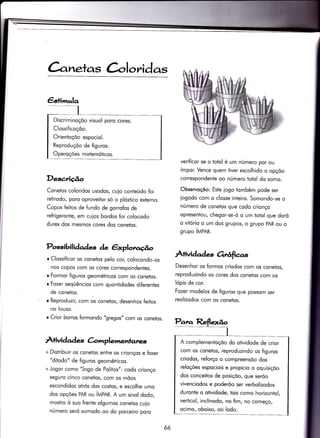 àneïas C-oloridas
€stimralo
Desc,rição
Conetos coloridos usodos, cuio conteúdo foi
relirodo, poro oproveitor só o plóstico externo.
Copos feiios de fundo de gorrofos de
reÍrigeronte, em cuios bordos foi colocodo
durex dos mesmos cores dos conetos.
Posòibilidades de êrplotro.úo
o Clossificor os conetos pelo cor, colocondo-os
nos copos com os cores correspondentes.
r Formor figuros geométricos com os coneios.
r Fozer seqüêncios com quontidodes diferentes
de conetos.
r Reproduzir/ com os conetos, desenhos feitos
no louso.
r Crior borros formondo "gregos" com os conetos.
Àtividad es Crlmplemenlanv+,
+ Distribuir os conetos entre os crionços e fozer
"ditodo" de figuros geométricos.
+Jogor como "Jogo de Politos": codo crionço
seguro cinco conetos/ com os mõos
escondidos otrós dos costos, e escolhe umo
dos opções PAR ou írVpnn. A um sinol dodo,
mostro ò suo frente olgumos conetos cuio
número seró somodo oo do porceiro poro
verificor se o totol é um número por ou
ímpor. Vence quem tiver escolhido o opçõo
correspondente oo número totol do somo.
Observoçõo: Este iogo tombém pode ser
iogodo com o closse inteiro. Somondo-se o
número de conetos que codo crionço
opresentou, chegor-se-ó o um totol que doró
o vitório o um dos grupos, o grupo pAR ou o
grupo ítrlpnn.
À+ividade orÉtficrrs
Desenhor os formos criodos com os conetos,
reproduzindo os cores dos conetos com os
lópis de cor.
Fozer modelos de figuros que possom ser
reolizodos com os conetos.
Discriminoçõo visuol poro cores.
Clossificoçõo.
Orientoçõo espociol.
Reproduçõo de figuros.
Operoções motemóticos.
A complementoçõo do otividode de crior
com os conetos, reproduzindo os figuros
criodos, reforço o compreensõo dos
reloções espociois e propicio o oquisiçõo
dos conceitos de posiçõo, que serõo
vivenciodos e poderõo ser verbolizodos
duronte o otividode, tois como horizontol,
verticol, inclinodo, no fim, no começo/
ocimo, oboixo, oo lodo.
66
 