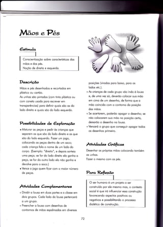 Mãos .Pês
Desc;riúo
Mõos e pés desenhodos e recortodos em
plóstico ou cortõo.
As unhos sõo piniodos (com tinto plóstico ou
com coneto usodo poro escrever em
tronsporêncios) poro definir quois sõo os do
lodo direito e quois sõo do lodo esquerdo.
Possibilidades àe êxplorr.úo
r Misturor os peços e pedir òs crionços que
seporem os que sõo do lodo direito e os que
sõo do lodo esquerdo. Fozer um iogo,
colocondo os peços deniro de um soco;
codo crionço folo o nome de um lodo do
corpo. (Exemplo: "direilo", e depois sorteio
umo peço; se for do lodo direito elo gonho o
peço, se for do outro lodo elo nõo gonho e
devolve poro o soco.)
r Vence o iogo quem ficor com o moior número
de peços.
À+ividqd ç C-omplemenlanes
+ Dividir o louso em duos portes e o closse em
dois grupos. Codo lodo do louso pertenceró
o um grupo.
+ Preencher o louso com desenhos de
contornos de mõos espolmodos em diversos
posiçóes (virodos poro boixo, poro os
lodos etc.).
+As crionços de codo grupo võo indo ò louso
e, de umo vez só, deverõo colocor suo mõo
em cimo de um desenho, de formo que o
mõo coincido com o contorno do posiçõo
dos mõos.
+ Se ocer4orem, poderõo opogor o desenho; se
nõo colocorem suo mõo no posiçõo certo,
deixorõo o desenho no louso.
+Venceró o grupo que conseguir opogor todos
os desenhos primeiro.
Àtividades Ortáfias
Desenhor os próprios mõos colocondo tombém
os unhos.
Fozer o mesmo com os pés.
O ser humono é um proieto o ser
consiruído por ele mesmo mos, o contexto
sociol é que iró influencior esso construçõo
fovorecendo ospectos positivos ou
negolivos e possibilitondo o processo
diolético de construçõo.
72
 
