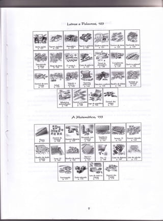 Letras ePalavtaq 123
À MaÌemâIica2 153
wAbecedório
p. 129
â>
€
fPffr6l'MW@Eo
Poinel do
obecedório
p. ì38
tffiHwle@av+!mm;
i6W.
O nome é...
p. 13ó
ffi
dw;P
Borolho de sílobo:
p- 146
)escubro.,lgolovn
Effi*Ër
ffi:|*ïïf
Volendo o
oolovro...
'p. ì43
Dominó de sons
iniciois
p. 14',ì
Dominó compleÍe
o {rose
p. 49
# @%Áe,
#ffi6,u
f/s #ld
Dominó de
números
p. 158
Loio de colculor
p. ì70
1-{ã4a--.^
/@6dw<<è/_*í.ã
Dominó dos
{rocóes
p.174
K'ffi
ffitr* {cpê
Lolo do mois ou
menos
p. ì73
 