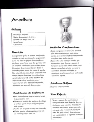 Arrnp.'nlheta
Desc,riçâo
Duos gorro{os iguois, de plóstico tronsporente,
cododos oo meio e unidos pelos gorgolos com
durex. No meio do gorgolo foi colocodo um
círculo do tomonho do boco dos gorrofos, com
um furo feito com {urodor, poro o oreio possor'
Umo xícoro de oreio colorido com ólcool e
onilino foi iogodo em um dos contos do gorrofo'
Nos extremidodes desto, forom colocodos duos
tompos de pote de sorvete. Um retôngulo de
oproximodomente 8x5 cm foi recortodo do
plóstico que sobrou e utilizodo como
"colorinho" em torno do boco dos gorrofos,
poro evitor que o gorrofo de cimo coio.
Possibili àaàe^ç àe êxplora{o
o Viror o ompulheto e observor quonto Ìempo
levo poro coir o oreio.
r Observor o posiçõo dos ponteiros do relógio
e verificor quonto tempo levo poro possor
todo o oreio.
r Contor olto enquonto o oreio estó possondo'
o Contqr quontos voltos se pode dor no solo
de oulo enquonÌo o oreio coi.
Àtividad es &mplemenlates
+ Codo crionço deve invenÌor umo otividode
poro executor enquonto o oreio estiver
coindo, e deve interrompê-lo imediotomenÌe
quondo o oreio ocobor de coir.
+ Fozer entõo umo ovolioçõo sobre o que
conseguirom {ozer duronte o espoço de
tempo em que o oreio estovo coindo. Viror
depois o ompulheto e tentor oumentor o
quontidode de coisos reolizodos no
experiêncio onterior, executondo o otividode
com moior roPidez.
ÀÌividad as 6rrêrf,as
Desenhor umo ompulheto.
Orientoçõo temPorol.
Noçõo do possogem do temPo.
Perceber um temPo curïo, um
tempo longo.
Observoçõo.
Tempo e espoço sõo reolidodes cuio
moneio eficiente pode depender de cons-
cientizoçõo e de exercício. Poro odquirir
umo boo esÌruturoçõo tempo-espociol, o
crionço preciso vivencior situoções por
meio dos quois posso ir desenvolvendo
suo copocidode de se orgonizor no tempo
e no espoço.
 