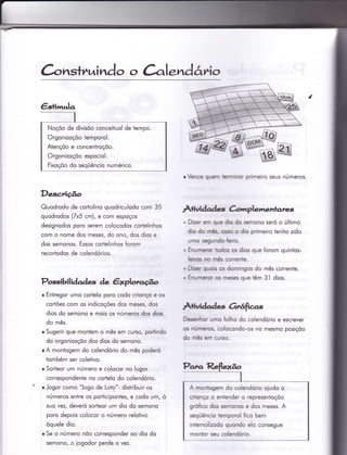 ànstrrai ndo o àlendârio
Desc;rição
Quodrodo de corÌolino quodriculodo com 35
quodrodos (Zx5 cm), e com espoços
designodos poro serem colocodos corÌelinhos
com o nome dos meses/ do ono, dos dios e
dos semonos. Essos corÌelinhos {orom
recortodos de colendórios.
Possibilidades de êxplorcçË.o
r Entregor umo codelo poro codo crionço e os
cortões com os indicoções dos meses, dos
dios do semono e mois os números dos dios
do mês.
r Sugerir que montem o mês em curso, portindo
do orgonizoçõo dos dios do semono.
r A montogem do colendório do mês poderó
tombém ser coletivo.
r Sorteor um número e colocor no lugor
corrqspondenÌe no cortelo do colendório.
r Jogor como "Jogo de Loto": disÌribuir os
números entre os porticipontes, e codo um, ò
suo vezl deveró sorteor um dio do semono
poro depois colocor o número relotivo
òquele dio.
r Se o número nõo corresponder oo dio do
semono/ o iogodor perde o vez.
o Vence quenn Ìerrnrinon primeiro seus números.
Àtividad.s Crlmplementares
+ Dizer erÍì que dio do semono seró o último
dio do nnâs, coso o dio primeiro tenho sido
unno segt ndo-feìro.
+ Enurneron todos os dios que forom quintos-
feiros no mês correnie.
+ D-zer quois os domingos do mês corrente.
o Enurneror os meses que têm 3l dios.
Àliìridade Ortáfias
Desenhor umo folho do colendório e escrever
os núrneros, colocondo-os no mesmo posiçõo
do mês em curso.
Noçôo de divisõo conceituol de tempo.
Orgonizoçõo temporol.
Atençõo e concentroçõo.
Orgonizoçõo espociol.
Fixoçõo do seqüêncio numérico.
A montogem do colendório oiudo o
crionço o eniendero representoçõo
grófico dos semonos e dos meses. A
seqüêncio Ìemporol fico bem
inÌernolizodo quondo elo consegue
montor seu colendório.
 
