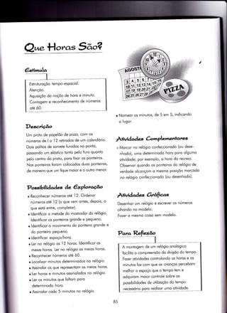 €sfinrr,tla
Estruturoçõo temPo-esPociol.
Atençõo.
Aquisiçõo do noçõo de horo e minuto'
Contogem e reconhecimento de números
oté ó0.
Q^.H.,ras 5ão?
Descrição
Um proto de popelóo de Pizzo, com os
números de I o l2 retirodos de um colendório'
Dois politos de sorveie {urodos no ponto,
possondo um elóstico tonto pelo {uro quonto
pelo centro do proio, poro fixor os ponteiros'
Nos ponteiros {orom colocodos duos ponteiros,
de moneiro que um fique mo'ror e o outro menor'
Possibilidades àe êxPloraúo
r Reconhecer números oté 12. Ordenor
números oté, 12 (o que vem ontes, depois, o
que estó entre, comPletor). l
r ldentiíicor o metode do mostrodqr do relógio'
ldenti{icor os ponteiros gronde e pequeno'
r ldentificor o movimento do ponÌeiro gronde e
do ponteiro pequeno.
o ldentificor espoço/horo.
r Ler no relógio os l2 horos. ldentificor os
meios horos. Ler no relógio os meios horos'
r Reconhecer números oté ó0.
r Locolizor minuios determinodos no relógio'
r Assinolor os que representom os meios horos'
o Ler horos e minutos ossinolodos no relógio'
r Ler os minutos que {olïom Poro
determinodo horo.
o Assinolor codo 5 minutos no relógio'
/
o Nomeor os minutos, de 5 em 5, indicondo
o lugor.
ÀÌividad es àrrrplementares
+ Morcor no relógio confeccionodo (ou dese-
nhodo), umo determinodo horo poro olgumo
otividode; por exemplo, o horo do recreio'
Observor quondo os ponteiros do relógio de
verdode olconçom o mesrno posiçõo morcodo
no relógio coníeccionodo (ou desenhodo)'
Àtividad es Orrâfìas
Desenhor um relógio e escrever os nÚmeros
olhondo no modelo.
Fozer o mesmo coiso sem modelo.
A montogem de um relógio onológico
focilito o compreensõo do diviSõo do tempo'
Fozer otividodes controlondo os horos e os
minutos {oz com que os crionços percebom
melhor o espoço que o temPo Ìem e
odquirom moior controle sobre os
possibilidodes de utilizoçõo do tempo
necessório poro reolizor umo otividode'
85
 