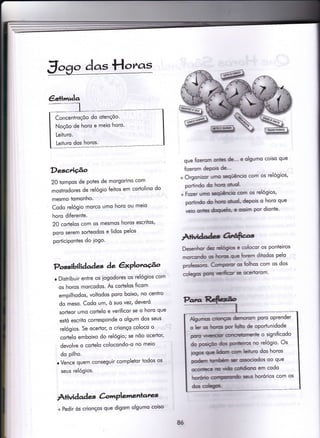 €s+imula
Concentroçõo do otençõo'
Noçõo de horo e meio horo'
Leituro.
Leituro dos horos.
gogo das Hot^as
Descriçâo
20 iompos de Potes de morgorino com
mostrodores de relógio ieiios em cortolino do
mesmo tomonho.
Codo relógio morco umo horo ou meio
horo diferenÌe.
20 corÌelos com os mesmos horos escritos'
poro serem sorïeodos e lidos Pelos
porticipontes do iogo.
Possibil iàaàeç àe êxPlotacÉ^o
o Distribuir entre os iogodores os relógios com
os horos morcodos. As codelos ficom
empilhodos, voltodos poro boixo, no cenÌro
do meso. Codo um, ò suo vez, deveró
sorteor umo codelo e verificor se o horo que
estó escrito corresponde o olgum dos seus
relógios. Se ocertor, o crionço coloco o
cortelo emboixo do relógio; se nõo ocerÌor'
devolve o cortelo colocondo-o no meio
do pilho.
r Vence quem conseguir completor iodos os
seus relógios.
Àtividad es &',rrPlementates
que fizerom onibs de-" e olgumo coiso que
fizerom dePois de-"
+ Orgonizor urno seqúêncio com os relógios'
por-tindo do htoÍo @hrol'
+ Fozer umo seguêrrcfu Gom os relógios'
portindo do lnÍo oluol. depois o horo que
veio onies dmrch' e ossim por dionte'
Àtiudadcs O,râ$cz.s,
Desenhor detr ÍEbgioc e colocor os ponteiros
morcondo c horc qrle fforem ditodos pelo
proÍessoío- Col'rçsor os folhos com os dos
coleEos potu verilir se ocertorom'
ÂlgrJrÍ'c oÍfmçF derrìorom poro oprender
o ler os hre por*oüüo de oportunidode
púo ïúsriÍ oncrürrrente o significodo
do Fdiçlo dm enr*r*c no relógio' Os
-pgË
st tfurn csnrn leituro dos horos
eodem fuffinhÉnil snr mcir:dos oo que
ocorfrc m rih odtlonro em codo
hoÍeb sus horórios com os
d6 Golêgp
+ Pedir òs crionços que digom olgumo coiso
8ó
 