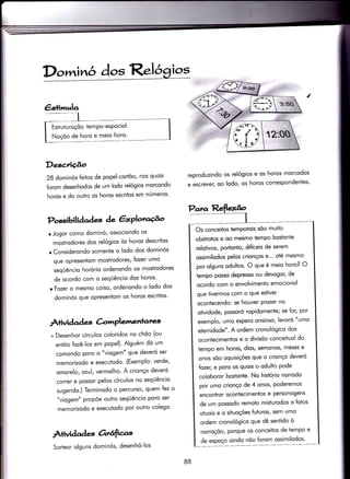 Possibilidades àe êxPlota{o ry
Dor inó dos Re!4gios
Descrição
28 dominós feitos de popel-cortõo, nos quois
forom desenhodos de um lodo relógios morcondo
horos e do outro os horos escritos em números'
r Jogor como dominó, ossociondo os
mostrodores dos relógios òs horos descriÌos'
r Considerondo somente o lodo dos dominós
que opresentom mostrodores, fozer umo
seqüêncio horório ordenondo os mosirodores
de ocordo com o seqÜêncio dos horos'
r Fozer o mesmo coiso, ordenondo o lodo dos
dominós que opresentom os horos escritos'
Àtividad q àmPler.enlates
+ Desenhor círculos coloridos no chõo (ou
enÌõo fozê-los em popel). Alguém dó um
comondo poro o "viogem" que deveró ser
memorizodo e executodo. (Exemplo: verde,
omorelo, ozul, vermelho' A crionço deveró
correr e possor pelos círculos no seqÜêncio
sugerido.) Terminodo o percurso, quem fez o
"viogem" propõe outro seqÜêncio poro ser
memorizodo e executodo por outro colego'
Àüvidades Ortâftas
reproduzindo os relógios e os horos morcodos
e escrever, oo lodo, os horos correspondentes'
Os conceitos temPorois úo muito
obsïrotos e oo mesmo tempo bostonte
relotivos, portonto, difíceis de serem
ossimilodos pelos crionços e"' oté mesmo
por olguns oduhos. O que é meio horo? O
tempo posso dePresso ou devogor, de
ocordo com o envolvimento emocionol
que tivermos com o que estiver
oconiecendo: se houver Prozer no
otividode, possoró ropidomente; se for, por
exemplo, umo espero onsioso, levoró "umo
eternidode". A ordem cronológico dos
ocontecimentos e o divisõo conceituol do
tempo em horos, dios, semonos/ meses e
onos sõo oquisições que o crionço deveró
Íozer, e poro os quois o odulto Pode
coloboror bostonte. No histório norrodo
por umo crionço de 4 onos, Poderemos
encontror ocontecimentos e personogens
de um possodo remoto misturodos o fqtos
oÌuois e o situoçóes fufuros, sem umo
ordem cronológico que dê senfido ò
norroçõo, porque os conceitos de tempo e
de espoço oindo nõo {orom ossimilodos'
Sorteor olguns dominós, desenhó-los
88
 