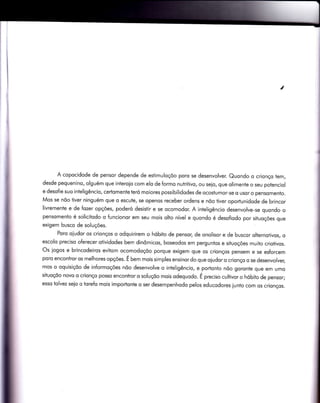 I
A copocidode de pensor depende de estimuloçõo poro se desenvolver. Quondo o crìonço tem,
desde pequenino, olguém que interoio com elo de formo nutritivo, ou seio, que olimente o seu potenciol
e desoÍìe suo inteligêncio, certomente teró moiores possibilidodes de ocostumor-se o usor o pensomento.
Mos se nõo tiver ninguém que o escute, se openos receber ordens e nõo tiver oportunidode de brincor
livremente e de fozer opções, poderó desistìr e se ocomodor. A inteligêncio desenvolve-se quondo o
pensomento é solicitodo o funcionor em seu mois olto nível e quondo é desofiodo por situoções que
exigem busco de soluções.
Poro oiudor os crionços o odquirirem o hóbito de pensor, de onolisor e de buscor olternofivos, o
escolo preciso oferecer otividodes bem dinômicos, boseodos em perguntos e situoções muito criotivos.
Os iogos e brincodeiros evitom ocomodoçõo porque exigem que os crionços pensem e se esforcem
poro encontror os melhores opções. É b"t mois simples ensinor do que oiudor o crionço o se desenvolver,
mos o oquisiçõo de informoções nõo desenvolve o inÌeligêncio, e portonto nõo goronte que em umo
situoçõo novo o crionço posso encontror o soluçõo mois odequodo. É preciso cultivor o hóbito de pensor;
esso tolvez seio o torefo mois importonle o ser desempenhodo pelos educodores iunto com os crionços.
 