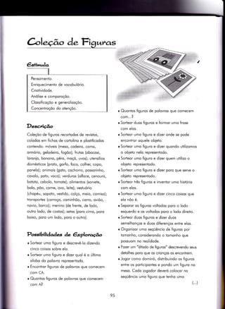 àle.ção de.Fi?ur.as
Descrição
Coleçõo de figuros recorÌodos de revistos,
colodos em fichos de cortolino e plostificodos
contendo: móveis (meso, codeiro, como/
ormório, gelodeiro, fogoo); frutos (obocoxi,
loronio, bonono, pêro, moçõ, uvos); utensílios
domésticos (proto, gorfo, foco, colher, copo,
ponelo); onimois (goto, cochorro, possorinho,
covolo, poto, voco); verduros (olfoce, cenouro/
botoÌo, cebolo, tomote); olimentos (sorvete,
bolo, põo, corne/ ovo, leite); vestuório
(chopéu, sopoto, vestido, colço, meio, comiso);
tronsportes (corroço, cominhõo, corro, oviõo,
novio, borco); menino (de frente, de lodo,
outro lodo, de costos); setos (poro cimo, poro
boixo, poro um lodo, poro o outro).
Possibilidades de êxplorago
r Sorteor umo figuro e descrevê-lo dizendo
cinco coisos sobre elo.
r Sorieor umo Íiguro e dizer quol é o último
sílobo do polovro representodo.
r Encontror figuros de polovros que comecem
com CA.
o Quonlos figuros de polovros que comecem
com A?
r Quontos figuros de polovros que comecem
com...?
r Sorteor duos figuros e formor umo frose
com elos.
r Sorteor umo figuro e dizer onde se pode
encontror oquele obleto.
r SorÌeor umo figuro e dizer quondo utilizomos
o obieto nelo representodo.
r Sorteor umo figuro e dizer quem utilizo o
obieto representodo.
r Sorteor umo figuro e dizer poro que serve o
obieto representodo.
r Sorteor três figuros e inventor umo hisÌório
com elos.
r Sorteor umo figuro e dizer cinco coisos que
elo nõo é.
r Seporor os figuros voltodos poro o lodo
esquerdo e os voltodos poro o lodo direito.
r Sorteor duos figuros e dizer duos
semelhonços e duos diferenços entre elos.
r Orgonizor umo seqüêncio de figuros por
Ìomonho, considerondo o iomonho que
possuom no reolidode.
r Fozer um "ditodo de figuros" descrevendo seus
detolhes poro que os crionços os encontrem.
r Jogor como dominó, distribuindo os figuros
entre os porticipontes e pondo um figuro no
meso. Codo iogodor deveró colocor no
seqüêncio umo figuro que tenho umo
()
Pensomento.
Enriquecimento de vocobulório.
Criotividode.
Anólise e comporoçõo.
Clossificoçõo e generolizoçõo.
Concentroçõo do oÌençõo.
95
 