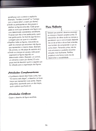 semelhonço com o onterior e explicó-lo'
(Exemplo: "tombém é onimol" ou "começo
com o mesmq letro", e ossim por dionÌe')
r Dividir os porticipontes em dois grupos e
distribuir os figuros entre eles' Codo grupo
pede oo outro que opresente umo figuro com
umo determinodo corocierístico semelhonïe'
O grupo que nõo o tiver perde ponto, quem
tiver gonho ponto. Ao finol do iogo {oz-se o
conÌogem poro ver quem é o vencedor'
o Espolhor todos os figuros, misturondo-os;
pedir òs crionços que encontrem três figuros
que representem o mesmo closse' (Exemplo:
três onimois, ou três peços de vestuório etc')
r Dìvidir os crionços em grupos; codo grupo
orgonizoró os figuros segundo um
determinodo critério. (Exemplo: um onimol'
um olimento e ossim por dionÌe') O outro
grupo teró de descobrir quol é o segredo que
foi ufilizodo poro o orgonizoçõo dos {iguros'
AÌivida àes àmPlenl.entatw
+ A pro{essoro deveró dizer froses curtos, tipo
"O menino estó olegre", e desenhor no louso
troços que representem suos porÌes' Depois
perguntoró, opontondo poro um dos troços'
quol o polovro que ficorio oli'
À+ividad es orrâfias
Copior o desenho do figuro escolhido'
Sempre que possível, devemos encoroior
os crionços o fozerem proietos iuntos' O
intercômbio de idéios oiudo os crionços o
perceberem que o comunicoçóo depende
nõo só de se folor e de se fozer entender,
mos iombém de comPreender o que os
outros dizem- Pensondo iuntos, irõo ter
mois enÌusiosmo e poderõo encontror
soluçóes mois focilmente' Portilhor
proietos é umo formo muito rico de
desenvolver o sociobilidode'
96
 