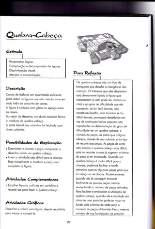 Q^.bra Cabeço,
Deg,criúo
Coixos de fósforos em quontidode suficienÌe
poro cobrir os figuros que sõo colodos umo em
codo lodo do coniunto de coixos.
A figuro é cortodo com gilete no espoço entre
os coixos.
Ao redor do desenho, um durex colorido formo
o molduro do quebro-cobeço.
A porle loterol dos coixinhos foi fechodo com
durex colorido.
Possibilidades àe êxploro@o
r Desmontor e montor o iogo, compondo o
desenho como um quebro-cobeço.
r Coso o otividode seio difícil poro o crionço,
foço iniciolmente o molduro e peço poro
completor o figuro.
Àtivid ad es à mplemenlares
+ Escolher figuros, coló-los em cortolino e
recortó-los poro fozer o quebro-cobeço.
À+ividad * orrâfìcas
Desenhor e colorir umo figuro, depois recortó-lo
poro tornor o compô-lo.
Par.a Reflelã;
Os quebro-cobeços sõo um tipo de
brinquedo que desofio o inteligêncio dos
crionços. O interesse que eles despertom
estó diretomente ligodo ò figuro que
representom (e esto pode ser otrotivo ou
nõo) e oo grou de dificuldode que ele
opresento: se for fócil demois, nõo
constiluiró desofio, mos tombém se for
difícil demois, provocoró desistêncio em
vez de motivoçõo.Vórios ospectos sõo
importontes no determinoçõo do grou de
dificuldode de um quebro-cobeço: o
número de peços, os pistos que o {iguro
oferece, otrovés de seu colorido e do tipo
de recorte dos peços. As peços de corte
reto tornom o quebro-cobeço mois difícil,
pois os recorles curvos ió sugerem o formo
do peço o ser encoixodo. Quondo um
quebro-cobeço é muito difícil poro o
crionço, podemos focilitor o torefo
retirondo openos olgumos peços poro que
o crionço os recoloque. Posteriormente,
quondo elo ió conseguir encoixor
focilmente os poucos peços, iremos
oumentondo o número de peços retirodos.
Poro fociliior e enriquecer o utilizoçõo do
quebro-cobeço, quondo ele é montodo em
cimo de umo proncho pode-se riscor no
fundo delo o formo de codo peço e
numeror os peços oiribuindo-lhes o mesmo
número de suo locolizoçõo no proncho.
Pensomento lógico.
Composiçõo e decomposiçõo de figuros.
Discriminoçôo visuol.
Atençõo e concentroçõo.
97
 