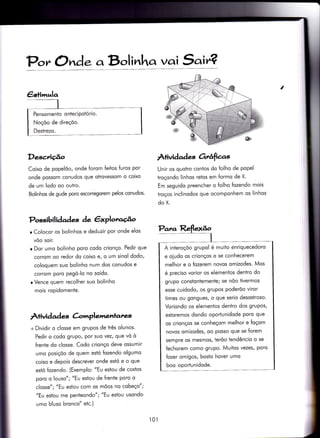 P.,,, Ond. aB,.,lir.ha vai S'air?
DescÂçâo À+ividad es Orrâfias
Coixo de popelõo, onde forom feitos furos por
onde possom conudos que otrovessom o coixo
de um lodo oo outro.
Bolinhos de gude poro escorregorem pelos conudos.
Possibilidades àe êxploracã.o
r Colocor os bolinhos e deduzir por onde elos
vôo soir.
r Dor umo bolinho poro codo crionço. Pedir que
corrom oo redor do coixo e/ o um sinol dodo,
coloquem suo bolinho num dos conudos e
corrom poro pegó-lo no soído.
r Vence quem recolher suo bolinho
mois ropidomente.
À+ividad es Cr;,mplemenrares
+ Dividir o closse em grupos de três olunos.
Pedir o codo grupo, por suo vez, que vó ò
{rente do closse. Codo crionço deve ossumir
umo posiçõo de quem estó Íozendo olgumo
coiso e depois descrever onde estó e o que
estó fozendo. (Exemplo: "Eu estou de costos
poro o louso"; "Eu esÌou de Írente poro o
closse"; "Eu esiou com os mõos no cobeço";
"Eu estou me penteon do"; "Eu estou usondo
umo bluso bronco" etc.)
I
Unir os quotro conÌos do folho de popel
troçondo linhos reÌos em {ormo de X.
Em seguido preencher o folho Íozendo mois
troços inclinodos que ocomponhem os linhos
do X.
t0l
:
i
€stim,ela
A interoçõo grupol é muito enriquecedoro
e oludo os crionços o se conhecerem
melhor e o fozerem novos omizodes. Mos
é preciso vorior os elementos dentro do
grupo constontemente; se nõo tivermos
esse cuidodo/ os grupos poderõo viror
times ou gongues/ o que serio desostroso'
Voriondo os elementos denÌro dos grupos,
estoremos dondo oporïunidode poro que
os crionços se conheçom melhor e foçom
novos omizodes, oo posso que se forem
sempre os mesmos/ terõo tendêncio o se
{echorem como grupo. Muitos vezes/ poro
fozer omigos, bosto hover umo
boo oporÌunidode.
 
