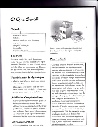 i
O Q^.5arâ?
Descriúo
Folhos de popel (1 óxì ó cm), dobrodos oo
meio. No porte interno é colocodo umo figuro
recortodo de revisto. No porte dobrodo exÌerno
do folho é {eito um outro recorte (ou dobro), o
fim de eliminor umo porte e deixor oporecer
umo porte signi{icotivo do figuro colodo dentro.
Possibilidades àe êxplotu,cÉ.o
r Adivinhor quol o {iguro, observondo openos
umo porte delo.
Observoçõo: poro focilitor, pode-se iniciol-
menie mostror todo o coleçõo ò crionço poro
que elo posso reconhecê-lo posteriormente.
À+ivi d ad es C.omplementares
+ As crionços sõo seporodos em dois grupos. As
do grupo A fozem umo mímico (folor oo
telefone, fritor ovos, nodor, pulor cordo, donçor
quodrilho etc.) descrito num pedoço de popel
pelo professoro. As do grupo B devem descre-
ver verbolmente o que signiiico o mímico do
odversório. Vence o grupo que ocertor mois.
Àtividad es orrâfìas
figuro e posso o folho poro um colego, que
deveró deduzir quol é o figuro e completor
o desenho.
Pensomenïo lógico.
Deduçõo.
Reconhecimento do Ìodo otrovés de
umo pode.
Atençõo/Observoçõo.
Nomeoçõo.
Discriminoçõo visuol.
Para Reflexão
1
Quondo o ombiente do escolo é estimulonte,
foz surgir interesses que irõo geror energio
poro que seiom perseguidos. As brincodeiros
de "odivinhor" sõo muito estimulontes porque
constituem um desofio explícito. Se forem bem
conduzidos, levorõo os crionços o descobrirem
que poderõo olconçor melhores resultodos se
fizerem perguntos mois obietivos. lsso pode
ser feito tombém, lìmitondo-se o número de
perguntos que codo crionço ou grupo pode
{ozer poro chegor ò resposto correto. Assim,
elo ocoboró descobrindo que, se oo invés de
começor o fozer perguntos sobre detolhes/ ou
seio, cotegorios e corocterísticos de
subclosses, elo começor pelos grondes
closses, certomente eliminoró boo porïe dos
perguntos. (Exemplo: perguntor se o resposto
o ser odivinhodo é {eminino ou mosculino, o
que ió eliminorio 50% dos opções.) A Ìensõo
criodo pelo possibilidode de os outros
odivinhorem mois ropidomente tonto pode
oceleror o ritmo do pensomento como pode
inibi-lo, rozõo pelo quol o interferêncio do
professor deve ser cuidodoso.
Codo crionço desenho umo porte de umo
 