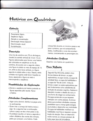€stimula
Pensomenio lógico.
Seqüêncio lógico.
Aiençõo e concentroçõo.
Estrutu roçõo tem po-espocio l.
Discriminoçõo visuol.
Sociobilizoçoo.
H istó,^ias .m Q^od ri nhos
í
Descrição
Umo tiro de cortolino com Z0 cm de lorguro,
riscodo (no sentido verticol) de 1ó em ló cm.
Figuros selecionodos poro formor umo histório
sõo colocodos em seqüêncio no iiro de
corÌolino, de ocordo com o seguinte criÌério:
umo figuro é colodo no meio do espoço de I ó
cm, entre os dois riscos verticois, e o figuro
seguinte é colodo sobre o risco. Depois, serõo
coriodos nos lugores onde íorom trocodos os
riscos, seporondo o figuro oo meio e
interrompendo o seqüêncio.
Possibili àaàes àe êxplorcção
o Montor o seqüêncio do histório iuntondo os
figuros seporodos pelo recorle. Norror
o histório.
À+ividad es àmplemenlatzs
+ Jogor como dominó: distribuir os peços entre
os porficipontes.
+ Quem tiver o começo do histório inicio o
iogo. Se o seguinte tiver o continuoçõo,
coloco o peço; se nõo o tiver posso o vez.
+ O professor escolhe um temo e, seguindo o
ordem olfobético dos nomes dos crionços,
pede que comecem umo histório. Codo
crionço folo duronÌe um minuto e posso o vez
poro o próximo, que voi ocrescentondo
dodos, modificondo o curso dos oconteci-
mentos, corocterizondo os personogens etc.
Àrividqd es orrêrfias
Desenhor umo histório em quodrinhos.
Panw,
Segundo Roy McConkiy, exisiem cinco
formos bósicos de brincor: os iogos
explorotórios, os iogos sociois, os jogos de
otividode físico, os jogos de hobilidodes e
os iogos de "foz-de-conto". Antes do
brincor, surgem os oções explorotórios que
sõo fundomentois como subsidiontes do
evoluçõo do processo cognitivo. Exploror é
descobrir, é oceitor o desofio do novo, é
umo formo de chegor oo conhecimento.
Os jogos sociois sõo os que requerem
interoçõo com outros pessoos. As brinco_
deiros que envolvem otividodes corporois
possibilitom que o crionço goste energios
ocumulodos e desenvolvo suo motricidode.
Os jogos de hobilidodes mobilizom os
hobilidodes mois finos e requerem concen-
troçõo do otençõo. Poro um desenvolvi-
menÌo normol, os crionços precisom de
todos esses tipos de brincodeiros.
 