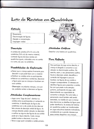 I-o+o de. Revistas ewt Q^c.drinhot
DescÃção
ó cortelos de cortolino (21x15 cm) e 3ó
cortelinhos (Zx5 cm) do mesmo moteriol,
contendo figuros de duos revistos em
quodrinhos iguois, colocodos umo no cortelo
e o outro, seu por/ no cortelinho.
Possibili doà.s àe êxplov.úo
r Deixor que o crionço explore livremente poro
descobrir o que pode {ozer com o moteriol.
r Distribuir os corlelos entre os porticipontes.
r Misturor os cor.telinhos e sorteó-los; descrever
o figuro poro que os crionços o locolizem em
suos cortelos.
Observoçõo: os próprios crionços, umo por
vez, poderõo sorteor e descrever os figuros.
A+ividad es C-<implemenlates
+ Jogor como "Jogo de Loto": distribuir os
cortelos entre os porticiponies e ir sorteondo os
cortelinhos. A idenÌificoçõo do figuro dos
cortelinhos com o do cortelo do loto deve ser
feito otrovés de descriçõo verbol do figuro. As
crionços deverõo prestor otençõo no descriçõo
e verificor se olgumo dos figuros do suo cortelo
pode ser o figuro descrito. Codo crionço
poderó sorteor e descrever, ò suo vez.
+ Vence o iogo quem compleior o cortelo primeiro.
À+ividad es Grê{icas
Desenhor umo histório em quodrinhos.
€stimula
Pensomento.
Discriminoçõo de figuros.
Atençõo e concentroçõo.
Linguogem verbol.
Par^a Reflexão
I
Poro porÌicipor do jogo ocimo descrito, o
crionço é obrigodo o concentror o suo
otençõo no discriminoçõo ouditivo. Elo
exercito, ossim, o seu pensomento ouditivo.
Escuto o descriçõo verbol, decodifico o
conteúdo do linguogem e procuro
locolizor, nos figuros de suo cor.telo o
imogem correspondenÌe. O interesse em
identificor figuros poro preencher o corlelo,
foz com que preste muito otençõo;
podonto, porticipondo do iogo, estó
desenvolvendo suo copocidode de
concentror o otençõo. Por outro lodo, o
pensomento visuol tombém estó sendo
exercitodo, no medido em que o crionço
deve discriminor os detolhes do figuro poro
poder identificó-lo. As revistos de histórios
em quodrinhos podem ser tronsformodos
em iogos educotivos bostonie motivodores
considerondo-se o gronde interesse que
essos revistos despertom nos crionços.
ì08
 