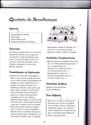 uat^teto d. S. .lha
€stimulq
Concentroçõo do otençõo.
Observoçõo.
Discriminoçõo visuol.
Noçõo de semelhonço e diferenço.
I
Desc,rição
32 cortos de corÌolino (óx10 cm) com formos
geométricos coloridos, com os seguintes
corocterísticos: todos sõo di{erentes, pois
voriom nos cores (vermelho, verde, ozul e
omorelo), nos formos (quodrodo, círculo,
triôngulo e retôngulo) e nos tomonhos
(gronde, pequeno).
Possibilidades de êxploraúo
r Distribuir seis cor-tos poro codo iogodor e
deixor os que sobrorom virodos poro boixo,
em um monte no meso. Os porticipontes, que
poderõo ser quotro, deverõo formor um
quorteto com codos que tenhom umo
semelhonço. (Exemplo: quotro corìos cujos
figuros seiom vermelhos, ou entõo quotro
cortos cuios figuros selom de tomonho
pequeno/ ou quotro cortos que tenhom
quodrodos etc.) Em codo rododo os
iogodores deverõo pegor umo corto do meso
e dor outro poro o porceiro seguinte. Venceró
o iogo quem conseguir Íormor um quorteto.
r Essos cortos tombém podem ser iogodos
como um dominó, no quol os iogodores
deverõo colocor no seqüêncio do iogo umo
corto que possuo olgumo semelhonço com o
corto onterior. (Exemplo: opós um triôngulo
verde pequeno poderó ser colocodo umo
corÌo com umo outro figuro que seio
pequeno ou verde ou entõo um triôngulo.)
Àtividad es àmplemenlares
+ Pedir oos olunos que completem froses como:
"Eu vi um ônibus ondondo devogor como... "
"Eu vi um goto preto como... "
"Renoto tem um vesÌido ozul como... "
'A suo bluso é bronco como... "
'Aquele popel ero verde com... "
"O homem ero grondõo como um... "
'A menino é lindo como... "
À+ividade-s Orrâfiers
Desenhor coisos que tenhom
olgumo semelhonço.
Brincor com o crìonço é umo formo de
demonsÌror omor por elo. Ao portilhor
umo brincodeiro, estomos volorizondo o
otividode do crionço e, se o relociono-
mento ocontecer sem outoritorismo, esto
seró umo excelente oportunidode poro
elevor o seu outoconceito.
il0
 