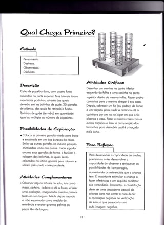 a Pr^i wl.eir^o?
Pensomenio.
Destrezo.
Observoçõo.
Deduçõo.
$
i
Descrigo
Coixo de popelõo duro, com quotro furos
redondos no porie superior. Nos loterois forom
recododos portinhos, otrovés dos quois
deverõo soir os bolinhos de gude. 20 gorrofos
de plóstico, dos quois foi retirodo o fundo.
Bolinhos de gude (de vidro) em quonÌidode
iguol ou múltiplo oo número de iogodores.
Possibilidades de êxploraúo
r Colocor o primeiro gorrofo virodo poro boixo
e encoixodo em um dos burocos do coixo.
En{ior os outros gorrofos no mesmo posiçõo,
encoixodos umos nos outros. Codo iogodor
orrumo suos gorrofos de formo o focìlitor o
rologem dos bolinhos, os quois serõo
colocodos no úliimo gorrofo poro rolorem e
soírem pelo porto correspondente.
À+ivida de-ç C-omplementatw
+ Observor olguns móveis do solo, Ìois como
meso/ corteiro, codeiro e oté o louso, e fozer
umo ovolioçõo, imoginondo quontos polmos
terõo no suo lorguro. Medir depois usondo
o mõo espolmodo como medido de
referêncio e onotor quontos polmos os
peços têm de lorguro.
Àtividade-s orrâfias
Desenhor um menino no conto inferior
esquerdo do folho e umo cosinho no conto
superior direito do mesmo folho. Riscor quotro
cominhos poro o menino chegor ò suo coso.
Depois, sobrepor um fio (ou pedoço de linho)
o um troçodo poro medir o distôncio oté ò
cosinho e dor um nó no lugor em que o fio
olconço o coso. Fozer o mesmo coiso com os
outros troçodos e fozer o comporoçõo dos
tomonhos poro descobrir quol é o troçodo
mois curlo.
Poro desenvolver o copocidode de ovolioç
precisomos ontes desenvolver o
copocidode de observor e enriquecer os
possibilidodes de comporoçõo,
oumentondo os referenciois que o crionço
tem. É importonte esïimulor o crionço o
fozer inferêncios e em seguido constotor
suo verocidode. Entretonto, o constotoçõo
deve ser umo descoberto pessool do
crionço poro nõo correr o risco de ter
o conotoçõo negotivo de verificoçõo
de erro, o que provocorio umo
outo-imogem negotivo.
lll
 