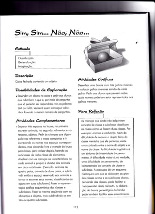 5i wr2 SiF]ár,rr N ãor' N ão,,,,
Desc,rição
I
Coixo {echodo conÌendo um obleto.
Possibilidades de êxploraúo
r Esconder um obieto no coixo e pedir oos olunos
que odivinhem o que é, por meio de perguntos
que só poderõo ser respondidos com os polovros
SIM ou NÃO. Venceró quem conseguir odivi-
nhor iozendo o menor número de perguntos'
Àtividad es àmplementanes
+ Seporor três espoços no louso; no primeiro
escrever onimois; no segundo, olimentos e no
terceiro, objetos. Pedir òs crionços que digom
polovros reÍerentes o essos cotegorios e ir
escrevendo os nomes nos espoços correspon-
dentes, mos deixondo livre o meÌode do louso
poro boixo, poro uÌilizor depois, fozendo os
subclosses de codo closse de elementos.
Anolisor com os crionços os corocterísticos de
codo onimol e propor o divisõo dos onimois
em duos subclosses. (Exemplo: onimois de
quotro potos, onimois de duos potos, e subdi-
vidir entõo o espoço reservodo oos onimois e
tornor o escrever seus nomes, clossi{icondo-os
ogoro em suos subclosses.) Fozer o represen-
toçõo grófico esquemótico dos closses e
subclosses. Fozer o mesmo seqüêncio com os
olimentos e obietos, mos subdividindo-os em
três ou quotro subclosses.
À+ividade ottâficr.s
Desenhor umo órvore com três golhos moiores
e colocor golhos menores soindo de codo
golho. Pedir oos olunos que pensem sobre
quois nomes poderiom estor representodos nos
golhos menores.
Para Reflexão
I
As crionços que oindo nõo odquirirom
conceito de closse e subclosse clossificom
os coisos como se fossem duos closses. Por
exemplo: onimois e cochorros. Além do
diflculdode de seporor o obieto físico do
closse mentol o que ele pertence, existe
umo confusõo enfre o nome do obieio e o
nome do closse. A di{iculdode lingüístico ó
um sintomo de imoturidode do penso-
mento. A dificuldode moior é, no verdode,
umo dificuldode de pensomento, de
compreensõo do conceito de closse e
subclosse. A execuçõo de um esquemo
hierórquico em que se coloquem os gron-
des closses ocimo e os subclosses oboixo,
derivondo dos closses, pode focilitor o
compreensõo deste conceito. A eloboro-
çõo do órvore geneológico do fomílio
pode tombém focilitor esse enÌendimento.
lt3
 
