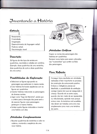 €s+imula
Pensomento.
Criotividode.
lmoginoçõo.
Desenvolvimento do linguogem verbol.
Fluêncio verbol.
Discriminoçõo visuol.
J nv.zrta nào a H istó v^ia
Descrição
3ó fìguros de três tipos de revistos em
quodrinhos, recortodos e colodos em cortolino.
(Exemplo: doze quodrinhos de umo revistinho,
doze quodrinhos de outro e doze quodrinhos
de umo outro.)
Possibil iàade-s àe êxplotu.go
r Selecionor os figuros ogrupondo os
personogens que pertencem ò mesmo revisÌo.
o Crior histórios formondo seqüêncios com os
{iguros em quodrinhos.
r lnventor histórios misiurondo os personogens
de diversos revistos.
r Jogor como '!ogo do Memório", sendo que
o critério poro o Íormoçõo dos pores seró o
de ossocior figuros cuios personogens
pertençom ò mesmo histório.
r Sorteor quotro figuros misturodos e inventor
umo histório com elos.
ÀÌividad es àrrrplemenlanes
+ Recodor quodrinhos de revisÌinhos e color no
coderno, montondo o seqüêncìo de umo
novo histório.
À+ividades otrâfias
Copior os nomes dos personogens dos
histórios em quodrinhos.
Escrever novos textos poro serem colocodos
nos "nuvenzinhos" que contêm os folos
dos personogens.
Conseguir bons resultodos em otividodes
reolizodos é fotor imporìonte no processo
de construçõo de outoconceito positivo.
Emboro o inteligêncio precise ser
desofiodo, o possìbilidode de sotisfoçõo
consigo mesmo tem que ser ossegurodo ò
crionço. Quondo elo se sente copoz,
quondo nõo tem medo de ser repreendido
ou ridiculorizodo, oprende mois porque
orrisco mois. As tentotivos mol sucedidos
nõo devem ser irotodos como erro mos
simplesmente como moìs umo tentotivo
de ocedo.
114
 