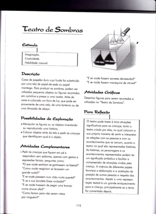 €s+imulq
lmoginoçõo.
Criotividode.
Hobilidode monuol.
Te.ahro d.S,.,mbr^a,s
Descridro
Coixo de popelõo duro cuio fundo foi substituído
por umo telo de popel-de-sedo ou popel
monteigo. Poro produzir os sombros, podem ser
utilizodos pequenos obietos ou figuros recoriodos
em cortolino e presos o umo voreto. Atrós do
coixo é colocodo um foco de luz, que pode ser
proveniente de umo velo, de umo lonterno ou de
umo lômpodo de oboiur.
Possibilidades de êxploraúo
I Monipulor os figuros ou os obietos inventondo
ou reproduzindo umo históriq.
r Colocor ob[etos otrós do ïelo e pedir òs crionços
que identifiquem quol é o obieto.
Àtividad e àmplementar.*.
+ Pedir òs crionços que fiquem em pé e
respondom sem polovros, openos com gestos e
expressões fociois, perguntos como:
"O que vocês seniiriom se gonhossem no lolerio?,,
"Como vocês reogiriom se levossem um
gronde susto?"
"E se vocês pisossem num chõo muito quente?,,
"E se o suo biciclelo fosse roubodo?,,
"E se vocês tivessem de pegor umo loronio
numo órvore oho?"
"Como foriom poro nõo serem vistos
por ninguém?"
"E se vocês fossem sorvetes derretendo?,,
"E se vocês fossem monequins de vitrine?,,
AÍividqdes Orrâfias
Desenhor figuros poro serem recortodos e
uÌilizodos no "Teotro de Sombros,,.
il5
O teotro pode lrozer ò tono situoções
significotivos poro os crionços, tonto o
teotro criodo por elos, no quol colocom o
suo próprio moneiro de sentir e interpretor
os reloções com os pessoos e com os
ocontecimentos que os cercom, quonto o
teotro no quol sõo representodos histórios.
As histórios/ os personogens e os
oconiecimentos represeniodos podem fer
um significodo simbólico e focilitor o
compreensõo de situoções vividos pelo
crionço. A vivêncio de diferentes popéis
fovorece o eloboroçõo e o oceitoçõo do
posiçõo de outros pessoos o respeito dos
ocontecimentos. Assistir o umo represen_
toçõo teotrol é um gronde enriquecimento
poro o crionço, principolmente se o temo
for comentodo depois.
 