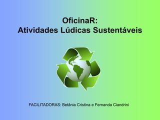 OficinaR:
Atividades Lúdicas Sustentáveis
FACILITADORAS: Betânia Cristina e Fernanda Ciandrini
 