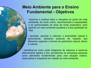 • identificar-se como parte integrante da natureza e sentir-se
afetivamente ligados a ela, percebendo os processos pessoais
como elementos fundamentais para uma atuação criativa,
responsável e respeitosa em relação ao meio ambiente;
• perceber, apreciar e valorizar a diversidade natural e
sociocultural, adotando posturas de respeito aos
diferentes aspectos e formas do patrimônio natural, étnico
e cultural;
•observar e analisar fatos e situações do ponto de vista
ambiental, de modo crítico, reconhecendo a necessidade
e as oportunidades de atuar de modo propositivo, para
garantir um meio ambiente saudável e a boa qualidade de
vida;
Meio Ambiente para o Ensino
Fundamental - Objetivos
 