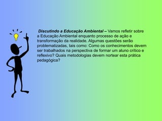 Discutindo a Educação Ambiental – Vamos refletir sobre
a Educação Ambiental enquanto processo de ação e
transformação da realidade. Algumas questões serão
problematizadas, tais como: Como os conhecimentos devem
ser trabalhados na perspectiva de formar um aluno crítico e
reflexivo? Quais metodologias devem nortear esta prática
pedagógica?
 
