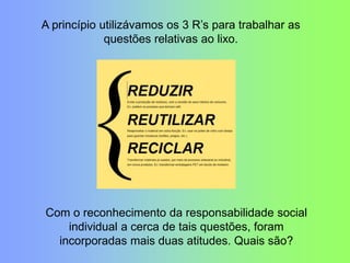 A princípio utilizávamos os 3 R‟s para trabalhar as
questões relativas ao lixo.
Com o reconhecimento da responsabilidade social
individual a cerca de tais questões, foram
incorporadas mais duas atitudes. Quais são?
 