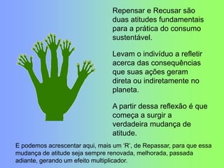 Repensar e Recusar são
duas atitudes fundamentais
para a prática do consumo
sustentável.
Levam o indivíduo a refletir
acerca das consequências
que suas ações geram
direta ou indiretamente no
planeta.
A partir dessa reflexão é que
começa a surgir a
verdadeira mudança de
atitude.
E podemos acrescentar aqui, mais um „R‟, de Repassar, para que essa
mudança de atitude seja sempre renovada, melhorada, passada
adiante, gerando um efeito multiplicador.
 