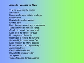 Absurdo - Vanessa da Mata
``Havia tanto pra lhe contar
A natureza
Mudava a forma o estado e o lugar
Era absurdo
Havia tanto pra lhe mostrar
Era tão belo
Mas olhe agora o estrago em que está
Tapetes fartos de folhas e flores
O chão do mundo se varre aqui
Essa ideia do natural ser sujo
Do inorgânico não se faz
Destruição é reflexo do humano
Se a ambição desumana o Ser
Essa imagem de infértil deserto
Nunca pensei que chegasse aqui
Auto-destrutivos,
Falsas vitimas nocivas?
Havia tanto pra aproveitar
Sem poderio
Tantas histórias, tantos sabores
 