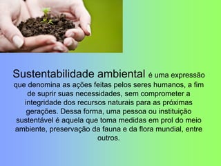 Sustentabilidade ambiental é uma expressão
que denomina as ações feitas pelos seres humanos, a fim
de suprir suas necessidades, sem comprometer a
integridade dos recursos naturais para as próximas
gerações. Dessa forma, uma pessoa ou instituição
sustentável é aquela que toma medidas em prol do meio
ambiente, preservação da fauna e da flora mundial, entre
outros.
 