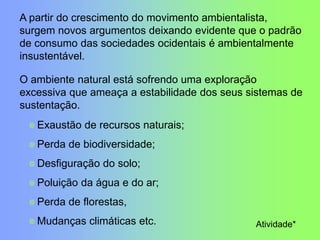 A partir do crescimento do movimento ambientalista,
surgem novos argumentos deixando evidente que o padrão
de consumo das sociedades ocidentais é ambientalmente
insustentável.
O ambiente natural está sofrendo uma exploração
excessiva que ameaça a estabilidade dos seus sistemas de
sustentação.
Atividade*
Exaustão de recursos naturais;
Perda de biodiversidade;
Desfiguração do solo;
Poluição da água e do ar;
Perda de florestas,
Mudanças climáticas etc.
 