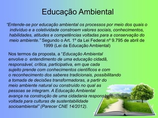 “Entende-se por educação ambiental os processos por meio dos quais o
indivíduo e a coletividade constroem valores sociais, conhecimentos,
habilidades, atitudes e competências voltadas para a conservação do
meio ambiente.” Segundo o Art. 1º da Lei Federal nº 9.795 de abril de
1999 (Lei da Educação Ambiental)
Nos termos da proposta, a “Educação Ambiental
envolve o entendimento de uma educação cidadã,
responsável, crítica, participativa, em que cada
sujeito prende com conhecimentos científicos e com
o reconhecimento dos saberes tradicionais, possibilitando
a tomada de decisões transformadoras, a partir do
meio ambiente natural ou construído no qual as
pessoas se integram. A Educação Ambiental
avança na construção de uma cidadania responsável
voltada para culturas de sustentabilidade
socioambiental” (Parecer CNE 14/2012).
Educação Ambiental
 
